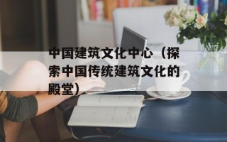 中国建筑文化中心（探索中国传统建筑文化的殿堂）