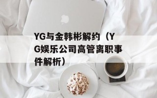 YG与金韩彬解约（YG娱乐公司高管离职事件解析）