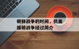 朝鲜战争的时间，抗美援朝战争经过简介
