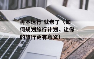 再不远行 就老了（如何规划旅行计划，让你的旅行更有意义）