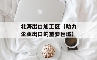 北海出口加工区（助力企业出口的重要区域）