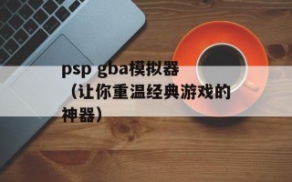 psp gba模拟器（让你重温经典游戏的神器）
