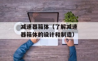 减速器箱体（了解减速器箱体的设计和制造）