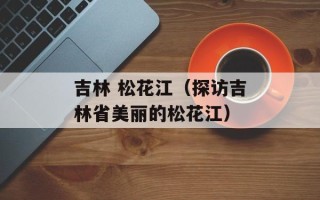 吉林 松花江（探访吉林省美丽的松花江）