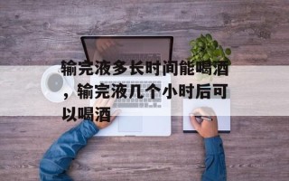 输完液多长时间能喝酒，输完液几个小时后可以喝酒