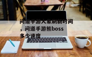 问道手游大象刷新时间，问道手游熊boss多少速度