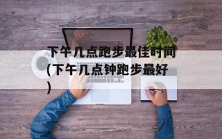 下午几点跑步最佳时间(下午几点钟跑步最好)