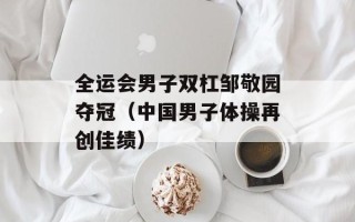 全运会男子双杠邹敬园夺冠（中国男子体操再创佳绩）