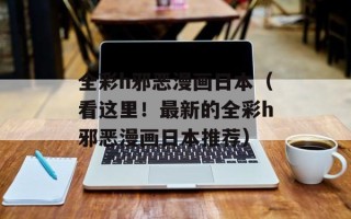 全彩h邪恶漫画日本（看这里！最新的全彩h邪恶漫画日本推荐）