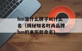 hm是什么牌子叫什么名（揭秘知名时尚品牌hm的来历和命名）