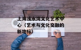 上海浅水湾文化艺术中心（艺术与文化交融的新地标）