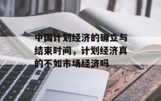中国计划经济的确立与结束时间，计划经济真的不如市场经济吗