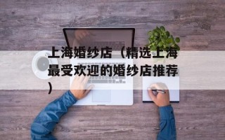 上海婚纱店（精选上海最受欢迎的婚纱店推荐）