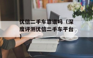 优信二手车靠谱吗（深度评测优信二手车平台）