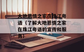 大地恩情之家在珠江粤语（了解大地恩情之家在珠江粤语的宣传和服务）