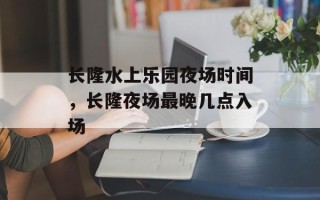 长隆水上乐园夜场时间，长隆夜场最晚几点入场
