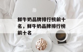 鲜牛奶品牌排行榜前十名，鲜牛奶品牌排行榜前十名