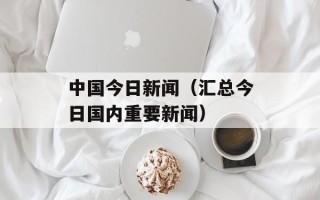 中国今日新闻（汇总今日国内重要新闻）