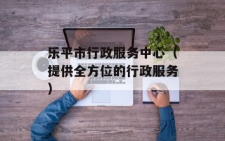 乐平市行政服务中心（提供全方位的行政服务）
