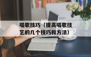 唱歌技巧（提高唱歌技艺的几个技巧和方法）