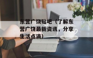 东营广饶贴吧（了解东营广饶最新资讯，分享生活点滴）