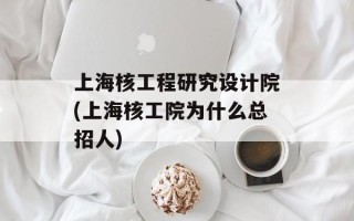 上海核工程研究设计院(上海核工院为什么总招人)
