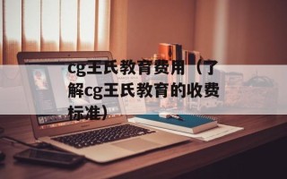 cg王氏教育费用（了解cg王氏教育的收费标准）