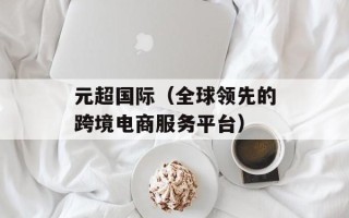元超国际（全球领先的跨境电商服务平台）