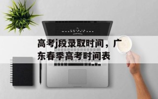 高考j段录取时间，广东春季高考时间表