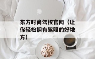 东方时尚驾校官网（让你轻松拥有驾照的好地方）