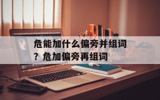 危能加什么偏旁并组词？危加偏旁再组词