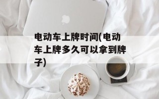 电动车上牌时间(电动车上牌多久可以拿到牌子)