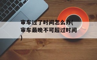 审车过了时间怎么办(审车最晚不可超过时间)