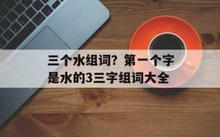 三个水组词？第一个字是水的3三字组词大全