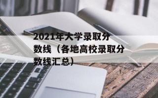 2021年大学录取分数线（各地高校录取分数线汇总）