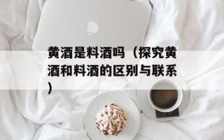 黄酒是料酒吗（探究黄酒和料酒的区别与联系）