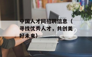 中国人才网招聘信息（寻找优秀人才，共创美好未来）