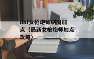 dnf女枪炮师刷图加点（最新女枪炮师加点攻略）
