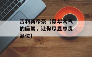 吉利新帝豪（豪华大气的座驾，让你尽显尊贵品位）