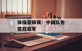体操亚锦赛：中国队包揽冠亚军