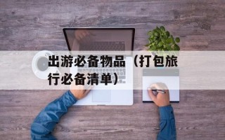 出游必备物品（打包旅行必备清单）