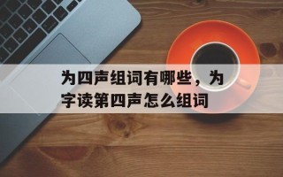 为四声组词有哪些，为字读第四声怎么组词