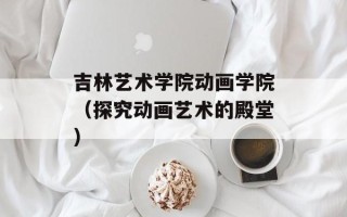 吉林艺术学院动画学院（探究动画艺术的殿堂）