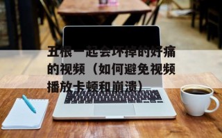 五根一起会坏掉的好痛的视频（如何避免视频播放卡顿和崩溃）