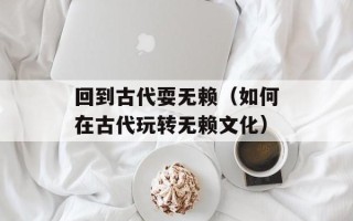 回到古代耍无赖（如何在古代玩转无赖文化）