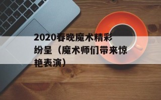 2020春晚魔术精彩纷呈（魔术师们带来惊艳表演）