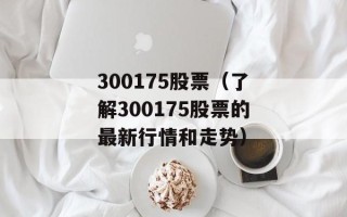 300175股票（了解300175股票的最新行情和走势）