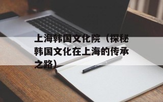 上海韩国文化院（探秘韩国文化在上海的传承之路）