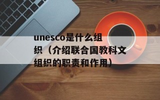 unesco是什么组织（介绍联合国教科文组织的职责和作用）