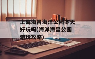 上海海昌海洋公园冬天好玩吗(海洋海昌公园游玩攻略)